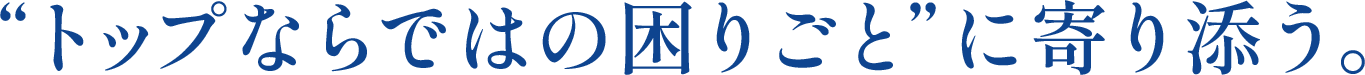 ❝トップならではの困りごと❞に寄り添う。